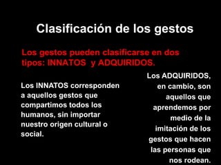Clasificación de los gestos 
Los gestos pueden clasificarse en dos tipos: INNATOS y ADQUIRIDOS. 
Los INNATOS corresponden a aquellos gestos que compartimos todos los humanos, sin importar nuestro origen cultural o social. 
Los ADQUIRIDOS, en cambio, son aquellos que aprendemos por medio de la imitación de los gestos que hacen las personas que nos rodean.  