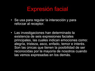 Expresión facial 
•Se usa para regular la interacción y para reforzar al receptor. 
•Las investigaciones han determinado la existencia de seis expresiones faciales principales, las cuales indican emociones como: alegría, tristeza, asco, enfado, temor e interés. Son las únicas que tienen la posibilidad de ser reconocidas por la mayoría de nosotros cuando las vemos expresadas en los demás.  