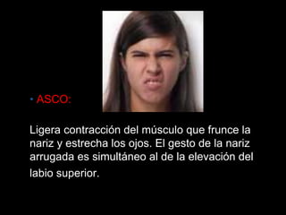 • ASCO: Ligera contracción del músculo que frunce la nariz y estrecha los ojos. El gesto de la nariz arrugada es simultáneo al de la elevación del labio superior.  