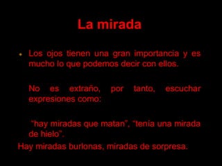 La mirada Los ojos tienen una gran importancia y es mucho lo que podemos decir con ellos. No es extraño, por tanto, escuchar expresiones como: “hay miradas que matan”, “tenía una mirada de hielo”. Hay miradas burlonas, miradas de sorpresa.  