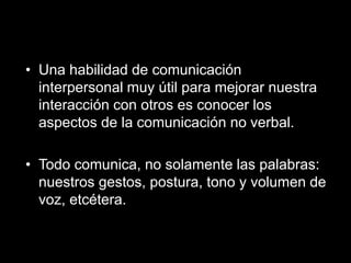 •Una habilidad de comunicación interpersonal muy útil para mejorar nuestra interacción con otros es conocer los aspectos de la comunicación no verbal. 
•Todo comunica, no solamente las palabras: nuestros gestos, postura, tono y volumen de voz, etcétera.  