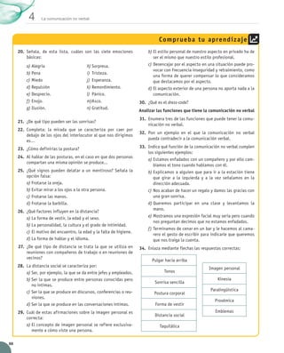 La comunicación no verbal 4 
88 
20. Señala, de esta lista, cuáles son las siete emociones 
básicas: 
21. ¿De qué tipo pueden ser las sonrisas? 
22. Completa: la mirada que se caracteriza por caer por 
debajo de los ojos del interlocutor al que nos dirigimos 
es… 
23. ¿Cómo definirías la postura? 
24. Al hablar de las posturas, en el caso en que dos personas 
compartan una misma opinión se produce... 
25. ¿Qué signos pueden delatar a un mentiroso? Señala la 
opción falsa: 
a) Frotarse la oreja. 
b) Evitar mirar a los ojos a la otra persona. 
c) Frotarse las manos. 
d) Frotarse la barbilla. 
26. ¿Qué factores influyen en la distancia? 
a) La forma de vestir, la edad y el sexo. 
b) La personalidad, la cultura y el grado de intimidad. 
c) El motivo del encuentro, la edad y la falta de higiene. 
d) La forma de hablar y el idioma. 
27. ¿De qué tipo de distancia se trata la que se utiliza en 
reuniones con compañeros de trabajo o en reuniones de 
vecinos? 
28. La distancia social se caracteriza por: 
a) Ser, por ejemplo, la que se da entre jefes y empleados. 
b) Ser la que se produce entre personas conocidas pero 
no íntimas. 
c) Ser la que se produce en discursos, conferencias o reu-niones. 
d) Ser la que se produce en las conversaciones íntimas. 
29. Cuál de estas afirmaciones sobre la imagen personal es 
correcta: 
a) El concepto de imagen personal se refiere exclusiva-mente 
a cómo viste una persona. 
Comprueba tu aprendizaje 
b) El estilo personal de nuestro aspecto en privado ha de 
ser el mismo que nuestro estilo profesional. 
c) Desencajar por el aspecto en una situación puede pro-vocar 
con frecuencia inseguridad y retraimiento, como 
una forma de querer compensar lo que consideramos 
que destacamos por el aspecto. 
d) El aspecto exterior de una persona no aporta nada a la 
comunicación. 
30. ¿Qué es el dress-code? 
Analizar las funciones que tiene la comunicación no verbal 
31. Enumera tres de las funciones que puede tener la comu-nicación 
no verbal. 
32. Pon un ejemplo en el que la comunicación no verbal 
pueda contradecir a la comunicación verbal. 
33. Indica qué función de la comunicación no verbal cumplen 
los siguientes ejemplos: 
a) Estamos enfadados con un compañero y por ello cam-biamos 
el tono cuando hablamos con él. 
b) Explicamos a alguien que para ir a la estación tiene 
que girar a la izquierda y a la vez señalamos en la 
dirección adecuada. 
c) Nos acaban de hacer un regalo y damos las gracias con 
una gran sonrisa. 
d) Queremos participar en una clase y levantamos la 
mano. 
e) Mostramos una expresión facial muy seria pero cuando 
nos preguntan decimos que no estamos enfadados. 
f) Terminamos de cenar en un bar y le hacemos al cama-rero 
el gesto de escribir para indicarle que queremos 
que nos traiga la cuenta. 
34. Enlaza mediante flechas las respuestas correctas: 
a) Alegría 
b) Pena 
c) Miedo 
d) Repulsión 
e) Desprecio. 
f) Enojo. 
g) Ilusión. 
h) Sorpresa. 
i) Tristeza. 
j) Esperanza. 
k) Remordimiento. 
l) Pánico. 
m) Asco. 
n) Gratitud. 
Pulgar hacia arriba 
Tonos 
Sonrisa sencilla 
Postura corporal 
Forma de vestir 
Distancia social 
Taquilálica 
Imagen personal 
Kinesia 
Paralingüística 
Proxémica 
Emblemas 
