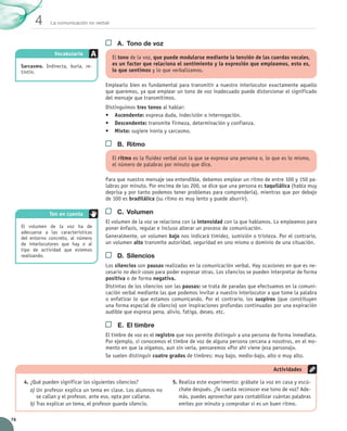 La comunicación no verbal 4 
76 
A. Tono de voz 
El tono de la voz, que puede modularse mediante la tensión de las cuerdas vocales, 
es un factor que relaciona el sentimiento y la expresión que empleamos, esto es, 
lo que sentimos y lo que verbalizamos. 
Emplearlo bien es fundamental para transmitir a nuestro interlocutor exactamente aquello 
que queremos, ya que emplear un tono de voz inadecuado puede distorsionar el significado 
del mensaje que transmitimos. 
Distinguimos tres tonos al hablar: 
• Ascendente: expresa duda, indecisión o interrogación. 
• Descendente: transmite firmeza, determinación y confianza. 
• Mixto: sugiere ironía y sarcasmo. 
B. Ritmo 
El ritmo es la fluidez verbal con la que se expresa una persona o, lo que es lo mismo, 
el número de palabras por minuto que dice. 
Para que nuestro mensaje sea entendible, debemos emplear un ritmo de entre 100 y 150 pa-labras 
por minuto. Por encima de las 200, se dice que una persona es taquilálica (habla muy 
deprisa y por tanto podemos tener problemas para comprenderla), mientras que por debajo 
de 100 es bradilálica (su ritmo es muy lento y puede aburrir). 
C. Volumen 
El volumen de la voz se relaciona con la intensidad con la que hablamos. Lo empleamos para 
poner énfasis, regular e incluso alterar un proceso de comunicación. 
Generalmente, un volumen bajo nos indicará timidez, sumisión o tristeza. Por el contrario, 
un volumen alto transmite autoridad, seguridad en uno mismo o dominio de una situación. 
D. Silencios 
Los silencios son pausas realizadas en la comunicación verbal. Hay ocasiones en que es ne-cesario 
no decir cosas para poder expresar otras. Los silencios se pueden interpretar de forma 
positiva o de forma negativa. 
Distintas de los silencios son las pausas: se trata de paradas que efectuamos en la comuni-cación 
verbal mediante las que podemos invitar a nuestro interlocutor a que tome la palabra 
o enfatizar lo que estamos comunicando. Por el contrario, los suspiros (que constituyen 
una forma especial de silencio) son inspiraciones profundas continuadas por una expiración 
audible que expresa pena, alivio, fatiga, deseo, etc. 
E. El timbre 
El timbre de voz es el registro que nos permite distinguir a una persona de forma inmediata. 
Por ejemplo, si conocemos el timbre de voz de alguna persona cercana a nosotros, en el mo-mento 
en que la oigamos, aun sin verla, pensaremos «Por ahí viene (esa persona)». 
Se suelen distinguir cuatro grados de timbres: muy bajo, medio-bajo, alto o muy alto. 
Vocabulario 
Sarcasmo. Indirecta, burla, re-tintín. 
Ten en cuenta 
4. ¿Qué pueden significar los siguientes silencios? 
a) Un profesor explica un tema en clase. Los alumnos no 
se callan y el profesor, ante eso, opta por callarse. 
b) Tras explicar un tema, el profesor guarda silencio. 
Actividades 
5. Realiza este experimento: grábate la voz en casa y escú-chate 
después. ¿Te cuesta reconocer ese tono de voz? Ade-más, 
puedes aprovechar para contabilizar cuántas palabras 
emites por minuto y comprobar si es un buen ritmo. 
El volumen de la voz ha de 
adecuarse a las características 
del entorno concreto, al número 
de interlocutores que hay o al 
tipo de actividad que estemos 
realizando. 
 