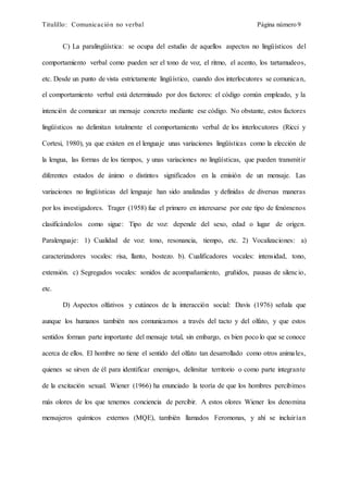 Titulillo: Comunicación no verbal Página número 9
C) La paralingüística: se ocupa del estudio de aquellos aspectos no lingüísticos del
comportamiento verbal como pueden ser el tono de voz, el ritmo, el acento, los tartamudeos,
etc. Desde un punto de vista estrictamente lingüístico, cuando dos interlocutores se comunican,
el comportamiento verbal está determinado por dos factores: el código común empleado, y la
intención de comunicar un mensaje concreto mediante ese código. No obstante, estos factores
lingüísticos no delimitan totalmente el comportamiento verbal de los interlocutores (Ricci y
Cortesi, 1980), ya que existen en el lenguaje unas variaciones lingüísticas como la elección de
la lengua, las formas de los tiempos, y unas variaciones no lingüísticas, que pueden transmitir
diferentes estados de ánimo o distintos significados en la emisión de un mensaje. Las
variaciones no lingüísticas del lenguaje han sido analizadas y definidas de diversas maneras
por los investigadores. Trager (1958) fue el primero en interesarse por este tipo de fenómenos
clasificándolos como sigue: Tipo de voz: depende del sexo, edad o lugar de origen.
Paralenguaje: 1) Cualidad de voz: tono, resonancia, tiempo, etc. 2) Vocalizaciones: a)
caracterizadores vocales: risa, llanto, bostezo. b). Cualificadores vocales: intensidad, tono,
extensión. c) Segregados vocales: sonidos de acompañamiento, gruñidos, pausas de silencio,
etc.
D) Aspectos olfativos y cutáneos de la interacción social: Davis (1976) señala que
aunque los humanos también nos comunicamos a través del tacto y del olfato, y que estos
sentidos forman parte importante del mensaje total, sin embargo, es bien poco lo que se conoce
acerca de ellos. El hombre no tiene el sentido del olfato tan desarrollado como otros animales,
quienes se sirven de él para identificar enemigos, delimitar territorio o como parte integrante
de la excitación sexual. Wiener (1966) ha enunciado la teoría de que los hombres percibimos
más olores de los que tenemos conciencia de percibir. A estos olores Wiener los denomina
mensajeros químicos externos (MQE), también llamados Feromonas, y ahí se incluirían
 
