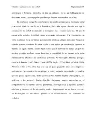 Titulillo: Comunicación no verbal Página número 10
aminoácidos y hormonas esteroides; se trata de sustancias en las que habitualmente no
detectamos aroma, y que segregadas por el cuerpo humano, se transmiten por el aire
En conclusión, aunque los seres humanos han estado comunicándose de manera verbal
y no verbal desde la creación de la humanidad, hace solo algunas décadas atrás que la
comunicación no verbal ha empezado a investigarse más sistemáticamente. El tipo de
comunicación verbal es de utilidad cuando se comunica información. Y la comunicación no
verbal es utilizada por el ser humano para transmitir estados y actitudes personales. Aunque no
todas las personas reaccionan del mismo modo, es muy posible que una situación engorrosa se
transmita de alguna manera. Muchas veces sucede que el cuerpo revela cuando una persona
atraviesa por algún conflicto interno. Pero dada la complejidad del ser humano, se ha hecho
extremadamente dificultoso una clasificación coherente. Así han surgido diferentes tipologías
como la de Duncan (1969), Wiener y cols. (1972), Argyle (1972a), Ricci y Cortesi (1980),
Petrovich y Hess (1978). Pero hay que ser un poco prudente antes de categorizar
radicalmente la comunicación no verbal; al emitir un juicio en particular es posible
que uno pueda equivocarse, dado que los gestos pueden fingirse (Por ejemplo, los
políticos y los actores). Jiménez-Burillo distinguen cuatro categorías en el
comportamiento no verbal: kinesia, proxémica, paralingüística y aquellos aspectos
olfativos y cutáneos de la interacción social. Seguramente en un futuro cercano,
las tecnologías de informática permitirán el reconocimiento de actitudes no
verbales.
 
