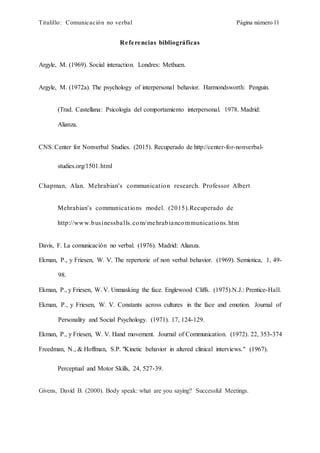 Titulillo: Comunicación no verbal Página número 11
Referencias bibliográficas
Argyle, M. (1969). Social interaction. Londres: Methuen.
Argyle, M. (1972a). The psychology of interpersonal behavior. Harmondsworth: Penguin.
(Trad. Castellana: Psicología del comportamiento interpersonal. 1978. Madrid:
Alianza.
CNS. Center for Nonverbal Studies. (2015). Recuperado de http://center-for-nonverbal-
studies.org/1501.html
Chapman, Alan. Mehrabian's communication research. Professor Albert
Mehrabian's communications model. (2015).Recuperado de
http://www.businessballs.com/mehrabiancommunications.htm
Davis, F. La comunicación no verbal. (1976). Madrid: Alianza.
Ekman, P., y Friesen, W. V. The repertorie of non verbal behavior. (1969). Semiotica, 1, 49-
98.
Ekman, P., y Friesen, W. V. Unmasking the face. Englewood Cliffs. (1975).N.J.: Prentice-Hall.
Ekman, P., y Friesen, W. V. Constants across cultures in the face and emotion. Journal of
Personality and Social Psychology. (1971). 17, 124-129.
Ekman, P., y Friesen, W. V. Hand movement. Journal of Communication. (1972). 22, 353-374
Freedman, N., & Hoffman, S.P. "Kinetic behavior in altered clinical interviews." (1967).
Perceptual and Motor Skills, 24, 527-39.
Givens, David B. (2000). Body speak: what are you saying? Successful Meetings.
 