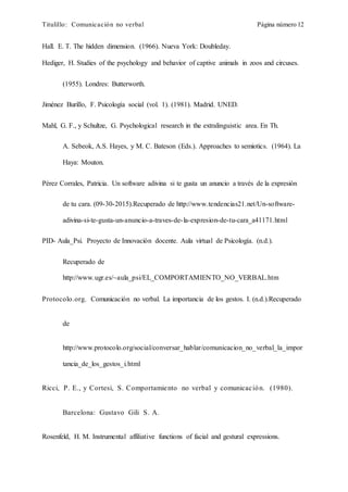 Titulillo: Comunicación no verbal Página número 12
Hall. E. T. The hidden dimension. (1966). Nueva York: Doubleday.
Hediger, H. Studies of the psychology and behavior of captive animals in zoos and circuses.
(1955). Londres: Butterworth.
Jiménez Burillo, F. Psicología social (vol. 1). (1981). Madrid. UNED.
Mahl, G. F., y Schultze, G. Psychological research in the extralinguistic area. En Th.
A. Sebeok, A.S. Hayes, y M. C. Bateson (Eds.). Approaches to semiotics. (1964). La
Haya: Mouton.
Pérez Corrales, Patricia. Un software adivina si te gusta un anuncio a través de la expresión
de tu cara. (09-30-2015).Recuperado de http://www.tendencias21.net/Un-software-
adivina-si-te-gusta-un-anuncio-a-traves-de-la-expresion-de-tu-cara_a41171.html
PID- Aula_Psi. Proyecto de Innovación docente. Aula virtual de Psicología. (n.d.).
Recuperado de
http://www.ugr.es/~aula_psi/EL_COMPORTAMIENTO_NO_VERBAL.htm
Protocolo.org. Comunicación no verbal. La importancia de los gestos. I. (n.d.).Recuperado
de
http://www.protocolo.org/social/conversar_hablar/comunicacion_no_verbal_la_impor
tancia_de_los_gestos_i.html
Ricci, P. E., y Cortesi, S. Comportamiento no verbal y comunicación. (1980).
Barcelona: Gustavo Gili S. A.
Rosenfeld, H. M. Instrumental affiliative functions of facial and gestural expressions.
 