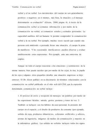 Titulillo: Comunicación no verbal Página número 2
verbal y el no verbal. Los movimientos del cuerpo no son generalmente
positivos o negativos en sí mismos, más bien, la situación y el mensaje
determinarán su evaluación” (Givens, 2000, página 4). A través de la
comunicación verbal se comunica información y por medio de la
comunicación no verbal, se comunican estados y actitudes personales. La
capacidad analítica del ser humano le permite comprender la comunicación
verbal y la no verbal. Por ejemplo, muchas veces sucede que cuando una
persona está mintiendo o pretende forzar una situación, el cuerpo lo pone
de manifiesto. Y los ocasionales interlocutores pueden observar y evaluar
analíticamente estas expresiones. Por ejemplo, ante una entrevista de
empleo.
Aunque no todo el cuerpo reacciona a las emociones y sentimientos de la
misma manera; bien puede suceder que por medio de las cejas, la risa, la pupila
de los ojos y algunos otros pequeños detalles una situación engorrosa se deje
entrever. El Dr. Given publicó en su diccionario de términos relacionados con la
comunicación no verbal publicado en el sitio web del CNS, que la expresión
denominada comunicación no verbal incluye:
1. El proceso de envío y recepción de mensajes sin palabras por medio de
las expresiones faciales, mirada, gestos, posturas y tonos de voz. 2.
También se incluyen son los hábitos de aseo personal, la posición del
cuerpo en el espacio, y el diseño de productos de consumo (por ejemplo,
señales de ropa, productos alimenticios, colorantes artificiales y sabores,
aromas de ingeniería, imágenes de medios de comunicación y muestra en
la informática gráfica). Las señales no verbales incluyen todos los signos
 