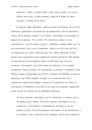 Titulillo: Comunicación no verbal Página número 3
expresivos, señales y señales (audio, visual, táctil, química, etc., que se
utilizan para enviar y recibir mensajes, aparte de la lengua de signos
manuales y el habla (CNS, 2015).
El profesor Albert Mehrabian, profesor emérito de Psicología de la UCLA,
profesional ampliamente reconocido por sus publicaciones sobre la importancia
relativa de los mensajes verbales y no verbales, “descompuso en porcentajes el
impacto de un mensaje: 7% es verbal, 38% vocal (tono, matices y otras
características) y un 55% señales y gestos”. Mehrabian, también afirma que “en
una conversación cara a cara el componente verbal es un 35% y más del 65%
es comunicación no verbal” (Protocolo.org, n.d.). Albert Mehrabian ha sido
pionero en la comprensión de la comunicación desde la década de 1960. Recibió
su doctorado de la Universidad de Clark y en l964 inició una carrera en
enseñanza e investigación de la Universidad de California en Los Ángeles.
Actualmente dedica su tiempo a la investigación, la escritura y consultoría como
Profesor Emérito de Psicología de la UCLA. El trabajo de Mehrabian ha sido de
importancia (de 1900 a mediados de siglo) en el establecimiento de la
comprensión temprana del lenguaje corporal y la comunicación no verbal. La
investigación de Mehrabian ha servido de base para una estadística ampliamente
citada. Una de las conclusiones de Mehrabian señala que:
7% de los mensajes relacionados con los sentimientos y actitudes está en
las palabras que se hablan. 38% de los mensajes relacionados con los
sentimientos y las actitudes es paralingüística (la forma en que las
palabras se dice). 55% de los mensajes relacionados con los sentimientos y
las actitudes es en la expresión facial (Chapman, 2015). Estas estadísticas
 