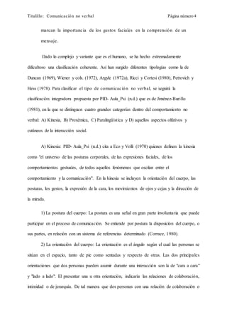 Titulillo: Comunicación no verbal Página número 4
marcan la importancia de los gestos faciales en la comprensión de un
mensaje.
Dado lo complejo y variante que es el humano, se ha hecho extremadamente
dificultoso una clasificación coherente. Así han surgido diferentes tipologías como la de
Duncan (1969), Wiener y cols. (1972), Argyle (1972a), Ricci y Cortesi (1980), Petrovich y
Hess (1978). Para clasificar el tipo de comunicación no verbal, se seguirá la
clasificación integradora propuesta por PID- Aula_Psi (n.d.) que es de Jiménez-Burillo
(1981), en la que se distinguen cuatro grandes categorías dentro del comportamiento no
verbal: A) Kinesia, B) Proxémica, C) Paralingüística y D) aquellos aspectos olfativos y
cutáneos de la interacción social.
A) Kinesia: PID- Aula_Psi (n.d.) cita a Eco y Volli (1970) quienes definen la kinesia
como "el universo de las posturas corporales, de las expresiones faciales, de los
comportamientos gestuales, de todos aquellos fenómenos que oscilan entre el
comportamiento y la comunicación". En la kinesia se incluyen la orientación del cuerpo, las
posturas, los gestos, la expresión de la cara, los movimientos de ojos y cejas y la dirección de
la mirada.
1) La postura del cuerpo: La postura es una señal en gran parte involuntaria que puede
participar en el proceso de comunicación. Se entiende por postura la disposición del cuerpo, o
sus partes, en relación con un sistema de referencias determinado (Corrace, 1980).
2) La orientación del cuerpo: La orientación es el ángulo según el cual las personas se
sitúan en el espacio, tanto de pie como sentadas y respecto de otras. Las dos principales
orientaciones que dos personas pueden asumir durante una interacción son la de "cara a cara"
y "lado a lado". El presentar una u otra orientación, indicaría las relaciones de colaboración,
intimidad o de jerarquía. De tal manera que dos personas con una relación de colaboración o
 