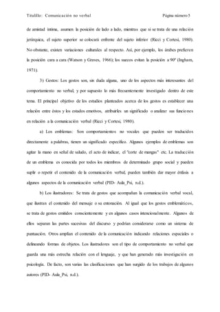 Titulillo: Comunicación no verbal Página número 5
de amistad íntima, asumen la posición de lado a lado, mientras que si se trata de una relación
jerárquica, el sujeto superior se colocará enfrente del sujeto inferior (Ricci y Cortesi, 1980).
No obstante, existen variaciones culturales al respecto. Así, por ejemplo, los árabes prefieren
la posición cara a cara (Watson y Graves, 1966); los suecos evitan la posición a 90º (Ingham,
1971).
3) Gestos: Los gestos son, sin duda alguna, uno de los aspectos más interesantes del
comportamiento no verbal, y por supuesto lo más frecuentemente investigado dentro de este
tema. El principal objetivo de los estudios planteados acerca de los gestos es establecer una
relación entre éstos y los estados emotivos, atribuirles un significado o analizar sus funciones
en relación a la comunicación verbal (Ricci y Cortesi, 1980).
a) Los emblemas: Son comportamientos no vocales que pueden ser traducidos
directamente a palabras, tienen un significado específico. Algunos ejemplos de emblemas son
agitar la mano en señal de saludo, el acto de indicar, el "corte de mangas" etc. La traducción
de un emblema es conocida por todos los miembros de determinado grupo social y pueden
suplir o repetir el contenido de la comunicación verbal, pueden también dar mayor énfasis a
algunos aspectos de la comunicación verbal (PID- Aula_Psi, n.d.).
b) Los ilustradores: Se trata de gestos que acompañan la comunicación verbal vocal,
que ilustran el contenido del mensaje o su entonación. Al igual que los gestos emblemáticos,
se trata de gestos emitidos conscientemente y en algunos casos intencionalmente. Algunos de
ellos separan las partes sucesivas del discurso y podrían considerarse como un sistema de
puntuación. Otros amplían el contenido de la comunicación indicando relaciones espaciales o
delineando formas de objetos. Los ilustradores son el tipo de comportamiento no verbal que
guarda una más estrecha relación con el lenguaje, y que han generado más investigación en
psicología. De facto, son varias las clasificaciones que han surgido de los trabajos de algunos
autores (PID- Aula_Psi, n.d.).
 