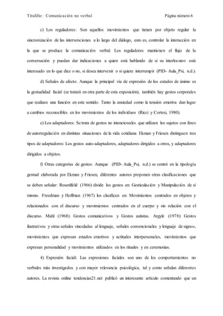 Titulillo: Comunicación no verbal Página número 6
c) Los reguladores: Son aquellos movimientos que tienen por objeto regular la
sincronización de las intervenciones a lo largo del diálogo, esto es, controlar la interacción en
la que se produce la comunicación verbal. Los reguladores mantienen el flujo de la
conversación y puedan dar indicaciones a quien está hablando de si su interlocutor está
interesado en lo que dice o no, si desea intervenir o si quiere interrumpir (PID- Aula_Psi, n.d.).
d) Señales de afecto: Aunque la principal vía de expresión de los estados de ánimo es
la gestualidad facial (se tratará en otra parte de esta exposición), también hay gestos corporales
que realizan una función en este sentido. Tanto la ansiedad como la tensión emotiva dan lugar
a cambios reconocibles en los movimientos de los individuos (Ricci y Cortesi, 1980).
e) Los adaptadores: Se trata de gestos no intencionales que utilizan los sujetos con fines
de autorregulación en distintas situaciones de la vida cotidiana Ekman y Friesen distinguen tres
tipos de adaptadores: Los gestos auto-adaptadores, adaptadores dirigidos a otros, y adaptadores
dirigidos a objetos.
f) Otras categorías de gestos: Aunque (PID- Aula_Psi, n.d.) se centró en la tipología
gestual elaborada por Ekman y Friesen, diferentes autores proponen otras clasificaciones que
se deben señalar: Rosenlfeld (1966) divide los gestos en: Gesticulación y Manipulación de sí
mismo. Freedman y Hoffman (1967) los clasifican en: Movimientos centrados en objetos y
relacionados con el discurso y movimientos centrados en el cuerpo y sin relación con el
discurso. Mahl (1968): Gestos comunicativos y Gestos autistas. Argyle (1978): Gestos
ilustrativos y otras señales vinculadas al lenguaje, señales convencionales y lenguaje de signos,
movimientos que expresan estados emotivos y actitudes interpersonales, movimientos que
expresan personalidad y movimientos utilizados en los rituales y en ceremonias.
4) Expresión facial: Las expresiones faciales son uno de los comportamientos no
verbales más investigados y con mayor relevancia psicológica, tal y como señalan diferentes
autores. La revista online tendencias21.net publicó un interesante artículo comentando que un
 