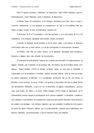 Titulillo: Comunicación no verbal Página número 8
Para el espacio personal y distancias de interacción, Hall (1966) estableció para los
norteamericanos cuatro diferentes zonas o distancias de interacción:
a) Íntima, hasta 45 centímetros, es la distancia apropiada para reñir, hacer el amor o
conversar íntimamente. A esta distancia la comunicación no solo es con palabras sino que
entran en juego el tacto, el olor, la temperatura corporal, etc.
b) Personal, de 45 a 75 centímetros en la fase próxima, y en su fase lejana de 75 a 120
centímetros, es la distancia apropiada para discutir asuntos personales.
c) Social, la distancia social próxima es de un metro veinte a dos metros, la distancia
social lejana entre tres y cuatro metros y es la que corresponde a conversaciones formales.
d) Pública, más allá de cuatro metros, es la distancia apropiada para pronunciar
discursos o algunos tipos muy formales de conversación.
El concepto de territorialidad humana fue acuñado para describir el comportamiento de
algunos animales que se instalan en un territorio fijo y la defensa que de él realizan frente a los
intrusos. Según Hediger (1955) el término territorio indica un área que es defendida y
representada por su propietario; el término espacio personal informa sobre la zona que rodea
de manera inmediata al individuo y es considerada proyección del yo. De esta forma, se
identifica como territorio, la cueva, el nido, y en general el área dentro del cual el animal limita
sus movimientos habituales, y que a su vez se diversifica en lugares especializados, para las
crías, para beber, etc. (Ricci y Cortesi, 1980). Hediger (1955) señala la importancia de la
territorialidad porque asegura la propagación de la especie regulando su densidad, y mantiene
a los animales a una distancia de comunicación justa para que puedan advertirse de la presencia
de comida o de enemigos. Los trabajos empíricos que han estudiado la utilización del espacio
por parte de sujetos humanos, indican que el comportamiento espacial está condicionado por
factores culturales, socioemocionales y por la estructura física del ambiente.
 