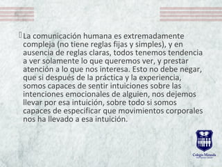 La comunicación humana es extremadamente
compleja (no tiene reglas fijas y simples), y en
ausencia de reglas claras, todos tenemos tendencia
a ver solamente lo que queremos ver, y prestar
atención a lo que nos interesa. Esto no debe negar,
que si después de la práctica y la experiencia,
somos capaces de sentir intuiciones sobre las
intenciones emocionales de alguien, nos dejemos
llevar por esa intuición, sobre todo si somos
capaces de especificar que movimientos corporales
nos ha llevado a esa intuición.
 