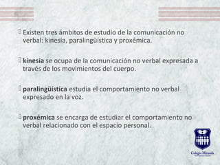  Existen tres ámbitos de estudio de la comunicación no
verbal: kinesia, paralingüística y proxémica.
 kinesia se ocupa de la comunicación no verbal expresada a
través de los movimientos del cuerpo.
 paralingüística estudia el comportamiento no verbal
expresado en la voz.
 proxémica se encarga de estudiar el comportamiento no
verbal relacionado con el espacio personal.
 