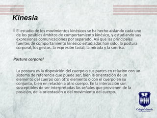 Kinesia
 El estudio de los movimientos kinésicos se ha hecho aislando cada uno
de los posibles ámbitos de comportamiento kinésico, y estudiando sus
expresiones comunicaciones por separado. Así que las principales
fuentes de comportamiento kinésico estudiadas han sido: la postura
corporal, los gestos, la expresión facial, la mirada y la sonrisa.
Postura corporal
La postura es la disposición del cuerpo o sus partes en relación con un
sistema de referencia que puede ser, bien la orientación de un
elemento del cuerpo con otro elemento o con el cuerpo en su
conjunto, bien en relación a otro cuerpo. En la interacción son
susceptibles de ser interpretadas las señales que provienen de la
posición, de la orientación o del movimiento del cuerpo.
 
