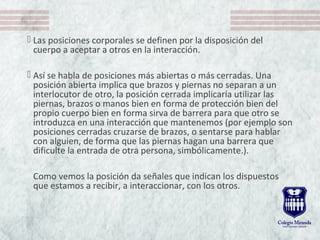  Las posiciones corporales se definen por la disposición del
cuerpo a aceptar a otros en la interacción.
 Así se habla de posiciones más abiertas o más cerradas. Una
posición abierta implica que brazos y piernas no separan a un
interlocutor de otro, la posición cerrada implicaría utilizar las
piernas, brazos o manos bien en forma de protección bien del
propio cuerpo bien en forma sirva de barrera para que otro se
introduzca en una interacción que mantenemos (por ejemplo son
posiciones cerradas cruzarse de brazos, o sentarse para hablar
con alguien, de forma que las piernas hagan una barrera que
dificulte la entrada de otra persona, simbólicamente.).
Como vemos la posición da señales que indican los dispuestos
que estamos a recibir, a interaccionar, con los otros.
 