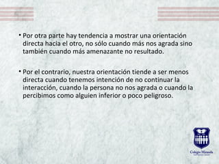 • Por otra parte hay tendencia a mostrar una orientación
directa hacia el otro, no sólo cuando más nos agrada sino
también cuando más amenazante no resultado.
• Por el contrario, nuestra orientación tiende a ser menos
directa cuando tenemos intención de no continuar la
interacción, cuando la persona no nos agrada o cuando la
percibimos como alguien inferior o poco peligroso.
 