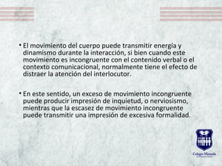 • El movimiento del cuerpo puede transmitir energía y
dinamismo durante la interacción, si bien cuando este
movimiento es incongruente con el contenido verbal o el
contexto comunicacional, normalmente tiene el efecto de
distraer la atención del interlocutor.
• En este sentido, un exceso de movimiento incongruente
puede producir impresión de inquietud, o nerviosismo,
mientras que la escasez de movimiento incongruente
puede transmitir una impresión de excesiva formalidad.
 