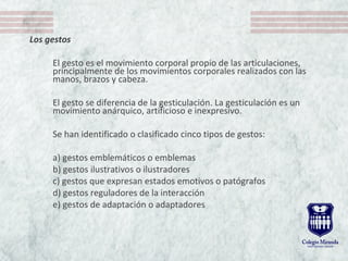 Los gestos
El gesto es el movimiento corporal propio de las articulaciones,
principalmente de los movimientos corporales realizados con las
manos, brazos y cabeza.
El gesto se diferencia de la gesticulación. La gesticulación es un
movimiento anárquico, artificioso e inexpresivo.
Se han identificado o clasificado cinco tipos de gestos:
a) gestos emblemáticos o emblemas
b) gestos ilustrativos o ilustradores
c) gestos que expresan estados emotivos o patógrafos
d) gestos reguladores de la interacción
e) gestos de adaptación o adaptadores
 