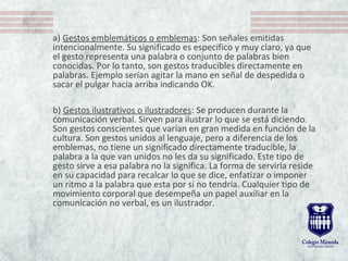 a) Gestos emblemáticos o emblemas: Son señales emitidas
intencionalmente. Su significado es específico y muy claro, ya que
el gesto representa una palabra o conjunto de palabras bien
conocidas. Por lo tanto, son gestos traducibles directamente en
palabras. Ejemplo serían agitar la mano en señal de despedida o
sacar el pulgar hacia arriba indicando OK.
b) Gestos ilustrativos o ilustradores: Se producen durante la
comunicación verbal. Sirven para ilustrar lo que se está diciendo.
Son gestos conscientes que varían en gran medida en función de la
cultura. Son gestos unidos al lenguaje, pero a diferencia de los
emblemas, no tiene un significado directamente traducible, la
palabra a la que van unidos no les da su significado. Este tipo de
gesto sirve a esa palabra no la significa. La forma de servirla reside
en su capacidad para recalcar lo que se dice, enfatizar o imponer
un ritmo a la palabra que esta por sí no tendría. Cualquier tipo de
movimiento corporal que desempeña un papel auxiliar en la
comunicación no verbal, es un ilustrador.
 