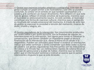 c) Gestos que expresan estados emotivos o patógrafos: Este tipo de
gesto cumple un papel similar a los ilustradores y por ello se pueden
confundir. Es similar en el sentido en que también acompañan a la
palabra, y le confieren un mayor dinamismo. Pero difieren en que este
tipo de gestos reflejan el estado emotivo de la persona, mientras que
el ilustrador es emocionalmente neutro. En este sentido, el ilustrador
constituye una forma de expresar cultural, mientras que el patógrafo
es resultado del estado emocional del momento. A través de este tipo
de gestos se expresan la ansiedad o tensión del momento, muecas de
dolor, triunfo y alegría, etc.
d) Gestos reguladores de la interacción: Son movimientos producidos
por quién habla o por quién escucha, con la finalidad de regular las
intervenciones en la interacción. Son signos para tomar el relevo en la
conversación, que tienen también un importante papel al inicio o
finalización de la interacción (p.e. darse la mano en el saludo o la
despedida). Pueden ser utilizados para frenar o acelerar al interlocutor,
indicar que debe continuar o darle a entender que debe ceder su turno
de palabra. Los gestos reguladores más frecuentes son las indicaciones
de cabeza y la mirada fija. Las inclinaciones rápidas de cabeza llevan el
mensaje de apresurarse y acabar de hablar, mientras que las lentas
piden que el interlocutor continúe e indican al oyente que le parece
interesante y le gusta lo que se está diciendo.
 
