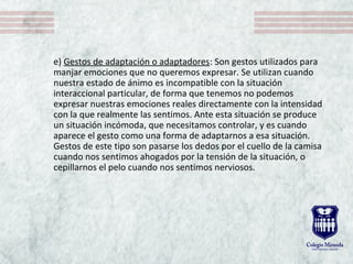 e) Gestos de adaptación o adaptadores: Son gestos utilizados para
manjar emociones que no queremos expresar. Se utilizan cuando
nuestra estado de ánimo es incompatible con la situación
interaccional particular, de forma que tenemos no podemos
expresar nuestras emociones reales directamente con la intensidad
con la que realmente las sentimos. Ante esta situación se produce
un situación incómoda, que necesitamos controlar, y es cuando
aparece el gesto como una forma de adaptarnos a esa situación.
Gestos de este tipo son pasarse los dedos por el cuello de la camisa
cuando nos sentimos ahogados por la tensión de la situación, o
cepillarnos el pelo cuando nos sentimos nerviosos.
 