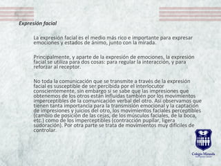 Expresión facial
 
La expresión facial es el medio más rico e importante para expresar 
emociones y estados de ánimo, junto con la mirada.
Principalmente, y aparte de la expresión de emociones, la expresión 
facial se utiliza para dos cosas: para regular la interacción, y para 
reforzar al receptor. 
No toda la comunicación que se transmite a través de la expresión 
facial es susceptible de ser percibida por el interlocutor 
conscientemente, sin embargo si se sabe que las impresiones que 
obtenemos de los otros están influidas también por los movimientos 
imperceptibles de la comunicación verbal del otro. Así observamos que 
tienen tanta importancia para la transmisión emocional y la captación 
de impresiones y juicios del otro, los movimientos faciales perceptibles 
(cambio de posición de las cejas, de los músculos faciales, de la boca, 
etc.) como de los imperceptibles (contracción pupilar, ligera 
sudoración). Por otra parte se trata de movimientos muy difíciles de 
controlar. 
 