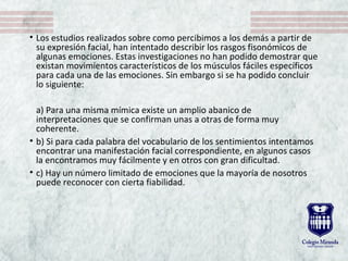 • Los estudios realizados sobre como percibimos a los demás a partir de 
su expresión facial, han intentado describir los rasgos fisonómicos de 
algunas emociones. Estas investigaciones no han podido demostrar que 
existan movimientos característicos de los músculos fáciles específicos 
para cada una de las emociones. Sin embargo si se ha podido concluir 
lo siguiente: 
a) Para una misma mímica existe un amplio abanico de 
interpretaciones que se confirman unas a otras de forma muy 
coherente.
• b) Si para cada palabra del vocabulario de los sentimientos intentamos 
encontrar una manifestación facial correspondiente, en algunos casos 
la encontramos muy fácilmente y en otros con gran dificultad.
• c) Hay un número limitado de emociones que la mayoría de nosotros 
puede reconocer con cierta fiabilidad.
 