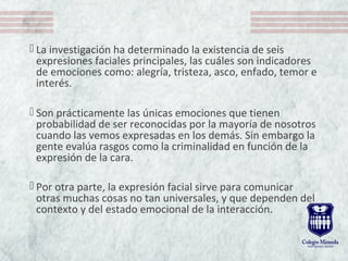  La investigación ha determinado la existencia de seis 
expresiones faciales principales, las cuáles son indicadores 
de emociones como: alegría, tristeza, asco, enfado, temor e 
interés. 
 Son prácticamente las únicas emociones que tienen 
probabilidad de ser reconocidas por la mayoría de nosotros 
cuando las vemos expresadas en los demás. Sin embargo la 
gente evalúa rasgos como la criminalidad en función de la 
expresión de la cara.
 Por otra parte, la expresión facial sirve para comunicar 
otras muchas cosas no tan universales, y que dependen del 
contexto y del estado emocional de la interacción. 
 