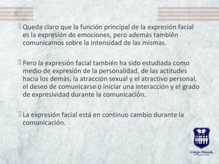  Queda claro que la función principal de la expresión facial 
es la expresión de emociones, pero además también 
comunicamos sobre la intensidad de las mismas. 
 Pero la expresión facial también ha sido estudiada como 
medio de expresión de la personalidad, de las actitudes 
hacia los demás, la atracción sexual y el atractivo personal, 
el deseo de comunicarse o iniciar una interacción y el grado 
de expresividad durante la comunicación. 
 La expresión facial está en continuo cambio durante la 
comunicación. 
 