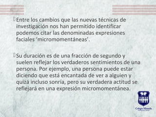 Entre los cambios que las nuevas técnicas de 
investigación nos han permitido identificar 
podemos citar las denominadas expresiones 
faciales ‘micromomentáneas’. 
Su duración es de una fracción de segundo y 
suelen reflejar los verdaderos sentimientos de una 
persona. Por ejemplo, una persona puede estar 
diciendo que está encantada de ver a alguien y 
quizá incluso sonría, pero su verdadera actitud se 
reflejará en una expresión micromomentánea. 
 