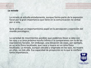 La mirada
La mirada se estudia aisladamente, aunque forma parte de la expresión 
facial por la gran importancia que tiene en la comunicación no verbal 
por si sola. 
Se le atribuye un importantísimo papel en la percepción y expresión del 
mundo psicológico. 
La variedad de movimientos posibles que podemos llevar a cabo con 
los ojos y su área próxima resulta ínfima si la comparamos con la de las 
expresiones faciales. Sin embargo, una elevación de cejas, por ejemplo, 
es un acto físico localizado, que nace y muere en un área física 
localizada. La mirada, aunque ubicada y originada en los ojos, no muere 
en ellos, va más allá. Esa capacidad de proyección es la que le confiere 
tanta importancia.
 