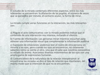 El estudio de la mirada contempla diferentes aspectos, entre los más 
relevantes se encuentran: la dilatación de las pupilas, el número de veces 
que se parpadea por minuto, el contacto ocular, la forma de mirar.
La mirada cumple varias funciones en la interacción, las más relevantes 
son:
a) Regula el acto comunicativo: con la mirada podemos indicar que el 
contenido de una interacción nos interesa, evitando el silencio.
b) Fuente de información: Las personas miran mientras escuchan para 
obtener una información visual que complemente la información auditiva
c) Expresión de emociones: podemos leer el rostro de otra persona sin 
mirarla a los ojos, pero cuando los ojos se encuentran, no solamente 
sabemos cómo se siente el otro, sino que él sabe que nosotros conocemos 
su estado de ánimo. Asociamos diversos movimientos de los ojos con una 
amplia gama de expresiones humanas. 
d) Comunicadora de la naturaleza de la relación interpersonal: al 
encontrarse las miradas se dice el tipo de relación que mantienen, del 
mismo modo que la intención de que no se encuentren.
 