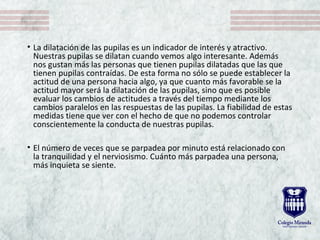 • La dilatación de las pupilas es un indicador de interés y atractivo. 
Nuestras pupilas se dilatan cuando vemos algo interesante. Además 
nos gustan más las personas que tienen pupilas dilatadas que las que 
tienen pupilas contraídas. De esta forma no sólo se puede establecer la 
actitud de una persona hacia algo, ya que cuanto más favorable se la 
actitud mayor será la dilatación de las pupilas, sino que es posible 
evaluar los cambios de actitudes a través del tiempo mediante los 
cambios paralelos en las respuestas de las pupilas. La fiabilidad de estas 
medidas tiene que ver con el hecho de que no podemos controlar 
conscientemente la conducta de nuestras pupilas.
• El número de veces que se parpadea por minuto está relacionado con 
la tranquilidad y el nerviosismo. Cuánto más parpadea una persona, 
más inquieta se siente.
 
