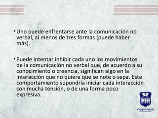 •Uno puede enfrentarse ante la comunicación no
verbal, al menos de tres formas (puede haber
más).
•Puede intentar inhibir cada uno los movimientos
de la comunicación no verbal que, de acuerdo a su
conocimiento o creencia, significan algo en la
interacción que no quiere que se note o sepa. Este
comportamiento supondría iniciar cada interacción
con mucha tensión, o de una forma poco
expresiva.
 