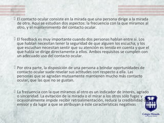  El contacto ocular consiste en la mirada que una persona dirige a la mirada 
de otra. Aquí se estudian dos aspectos: la frecuencia con la que miramos al 
otro, y el mantenimiento del contacto ocular. 
 El feedback es muy importante cuando dos personas hablan entre sí. Los 
que hablan necesitan tener la seguridad de que alguien los escucha, y los 
que escuchan necesitan sentir que su atención es tenida en cuenta y que el 
que habla se dirige directamente a ellos. Ambos requisitos se cumplen con 
un adecuado uso del contacto ocular. 
 Por otra parte, la disposición de una persona a brindar oportunidades de 
contacto ocular suele revelar sus actitudes con respecto a ella. Las 
personas que se agradan mutuamente mantienen mucho más contacto 
ocular, que las que no se gustan. 
 La frecuencia con la que miramos al otro es un indicador de interés, agrado 
o sinceridad. La evitación de la mirada o el mirar a los otros sólo fugaz y 
ocasionalmente impide recibir retroalimentación, reduce la credibilidad del 
emisor y da lugar a que se atribuyan a éste características negativas
 