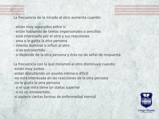 La frecuencia de la mirada al otro aumenta cuando:
- están muy separados entre sí
- están hablando de temas impersonales o sencillos
- está interesada por el otro y sus reacciones
- ama o le gusta la otra persona
- intenta dominar o influir al otro
- si es extrovertido
- si depende de la otra persona y ésta no da señal de respuesta
La frecuencia con la que miramos al otro disminuye cuando:
-están muy juntos
-están discutiendo un asunto íntimo o difícil
-no está interesada en las reacciones de la otra persona
-no le gusta la otra persona
- si el que mira tiene un status superior
- si es un introvertido
-si padece ciertas formas de enfermedad mental
 