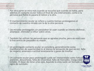  Por otra parte se mira más cuando se escucha que cuando se habla, pero
además el contacto ocular indica el final de una intervención, como si la
persona que habla le pasara el relevo a la otra.
 El mantenimiento ocular se refiere a cuánto tiempo prolongamos el
contacto de nuestra mirada con la de la otra persona.
 Las miradas prolongadas sin parpadear se usan cuando se intenta dominar,
amenazar, intimidar o influir sobre otros.
 También las utilizan las personas que se agradan mucho, pero en este caso
la frecuencia de parpadeo es mayor.
 Un prolongado contacto ocular se considera, generalmente como
manifestación de superioridad (o al menos la sensación de que así es), falta
de respeto, amenaza o actitud amenazante y ganas de insultar.
 Un contacto ocular poco prolongado suele ser interpretado como falta de
atención, descortesía, falta de sinceridad, falta de honradez, inseguridad o
timidez. El dejar de mirar a los ojos, bajando la vista suele ser tomado como
signo de sumisión.
 