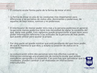  El contacto ocular forma parte de la forma de mirar al otro.
 La forma de mirar es una de las conductas más importantes para
diferenciar a las personas de status alto, dominantes y poderosas, de
aquellas de bajo status, sumisas y no poderosas.
 El interlocutor de menor poder mira más a la persona poderosa en general.
La persona menos poderosa tiene más necesidad de vigilar la conducta del
que tiene más poder. Esta vigilancia puede proporcionar al que tiene poco
poder información referente a las actitudes de la persona de más poder,
que puede utilizar para ajustar la propia.
 Por otra parte así puede mostrar que está pendiente del que tiene poder,
de que le interesa lo que dice, y acepta su posición de status en la
interacción.
 La comunicación entre dos personas será más efectiva cuando su
interacción contenga una proporción de contacto ocular que ambos
consideren apropiada a la situación. Y en esto hay que considerar que los
resultados, pueden cambiar o ser matizadas en interacciones
interculturales.
 