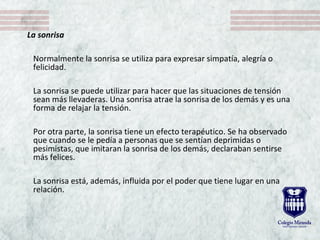 La sonrisa
Normalmente la sonrisa se utiliza para expresar simpatía, alegría o
felicidad.
La sonrisa se puede utilizar para hacer que las situaciones de tensión
sean más llevaderas. Una sonrisa atrae la sonrisa de los demás y es una
forma de relajar la tensión.
Por otra parte, la sonrisa tiene un efecto terapéutico. Se ha observado
que cuando se le pedía a personas que se sentían deprimidas o
pesimistas, que imitaran la sonrisa de los demás, declaraban sentirse
más felices.
La sonrisa está, además, influida por el poder que tiene lugar en una
relación.
 