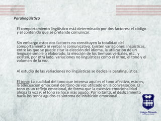 Paralingüística
El comportamiento lingüístico está determinado por dos factores: el código
y el contenido que se pretende comunicar.
Sin embargo estos dos factores no constituyen la totalidad del
comportamiento ni verbal ni comunicativo. Existen variaciones lingüísticas,
entre las que se puede citar la elección del idioma, la utilización de un
lenguaje simple o elaborado, la elección de los tiempos verbales, etc., y
existen, por otra lado, variaciones no lingüísticas como el ritmo, el tono y el
volumen de la voz.
Al estudio de las variaciones no lingüísticas se dedica la paralingüística.
El tono: La cualidad del tono que interesa aquí es el tono afectivo, esto es,
la adecuación emocional del tono de voz utilizado en la conversación. El
tono es un reflejo emocional, de forma que la excesiva emocionalidad
ahoga la voz y, el tono se hace más agudo. Por lo tanto, el deslizamiento
hacia los tonos agudos es síntoma de inhibición emocional.
 