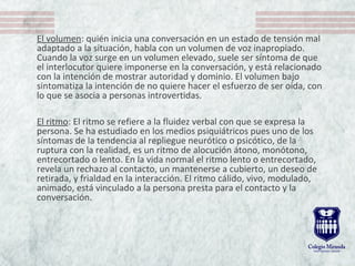 El volumen: quién inicia una conversación en un estado de tensión mal
adaptado a la situación, habla con un volumen de voz inapropiado.
Cuando la voz surge en un volumen elevado, suele ser síntoma de que
el interlocutor quiere imponerse en la conversación, y está relacionado
con la intención de mostrar autoridad y dominio. El volumen bajo
sintomatiza la intención de no quiere hacer el esfuerzo de ser oída, con
lo que se asocia a personas introvertidas.
El ritmo: El ritmo se refiere a la fluidez verbal con que se expresa la
persona. Se ha estudiado en los medios psiquiátricos pues uno de los
síntomas de la tendencia al repliegue neurótico o psicótico, de la
ruptura con la realidad, es un ritmo de alocución átono, monótono,
entrecortado o lento. En la vida normal el ritmo lento o entrecortado,
revela un rechazo al contacto, un mantenerse a cubierto, un deseo de
retirada, y frialdad en la interacción. El ritmo cálido, vivo, modulado,
animado, está vinculado a la persona presta para el contacto y la
conversación.
 