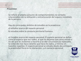 Proxémica
Se refiere al amplio conjunto de comportamientos no verbales
relacionados con la utilización y estructuración del espacio inmediato
de la persona.
Hay dos principales ámbitos de estudios en la proxémica:
a) estudios acerca del espacio personal
b) estudios sobre la conducta territorial humana.
a) Estudios acerca del espacio personal: El espacio personal se define
como el espacio que nos rodea, al que no dejamos que otros entren a
no ser que les invitemos a hacerlo o se den circunstancias especiales.
Se extiende más hacia delante que hacia los lados, y mínimo en
nuestras espaldas. El espacio personal se estudia desde dos enfoques:
la proximidad física en la interacción, y el contacto personal.
 