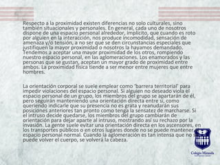 Respecto a la proximidad existen diferencias no solo culturales, sino
también situacionales y personales. En general, cada uno de nosotros
dispone de una espacio personal alrededor, implícito, que cuando es roto
por alguien en la interacción, nos produce incomodidad, sensación de
amenaza y/o tensión, a no ser que se den circunstancias especiales que
justifiquen la mayor proximidad o nosotros la hayamos demandado.
Tendemos a aceptar una mayor proximidad de los otros, rompiendo
nuestro espacio personal, en las aglomeraciones. Los enamorados y las
personas que se gustan, aceptan un mayor grado de proximidad entre
ambos. La proximidad física tiende a ser menor entre mujeres que entre
hombres.
La orientación corporal se suele emplear como ‘barrera territorial’ para
impedir violaciones del espacio personal. Si alguien no deseado viola el
espacio personal de un grupo, los miembros del grupo se apartarán de él,
pero seguirán manteniendo una orientación directa entre sí, como
queriendo indicarle que su presencia no es grata y reanudarán sus
posiciones anteriores tan pronto como tenga la sensatez de marcharse. Si
el intruso decide quedarse, los miembros del grupo cambiarán de
orientación para dejar aparte al intruso, mostrando así su rechazo por la
invasión. La gente suele evitar una orientación directa en los ascensores, en
los transportes públicos o en otros lugares donde no se puede mantener el
espacio personal normal. Cuando la aglomeración es tan intensa que no se
puede volver el cuerpo, se volverá la cabeza.
 