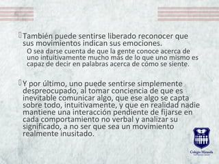 También puede sentirse liberado reconocer que
sus movimientos indican sus emociones.
O sea darse cuenta de que la gente conoce acerca de
uno intuitivamente mucho más de lo que uno mismo es
capaz de decir en palabras acerca de cómo se siente.
Y por último, uno puede sentirse simplemente
despreocupado, al tomar conciencia de que es
inevitable comunicar algo, que ese algo se capta
sobre todo, intuitivamente, y que en realidad nadie
mantiene una interacción pendiente de fijarse en
cada comportamiento no verbal y analizar su
significado, a no ser que sea un movimiento
realmente inusitado.
 