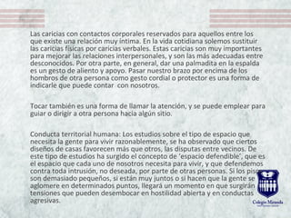 Las caricias con contactos corporales reservados para aquellos entre los
que existe una relación muy íntima. En la vida cotidiana solemos sustituir
las caricias físicas por caricias verbales. Estas caricias son muy importantes
para mejorar las relaciones interpersonales, y son las más adecuadas entre
desconocidos. Por otra parte, en general, dar una palmadita en la espalda
es un gesto de aliento y apoyo. Pasar nuestro brazo por encima de los
hombros de otra persona como gesto cordial o protector es una forma de
indicarle que puede contar con nosotros.
Tocar también es una forma de llamar la atención, y se puede emplear para
guiar o dirigir a otra persona hacia algún sitio.
Conducta territorial humana: Los estudios sobre el tipo de espacio que
necesita la gente para vivir razonablemente, se ha observado que ciertos
diseños de casas favorecen más que otros, las disputas entre vecinos. De
este tipo de estudios ha surgido el concepto de ‘espacio defendible’, que es
el espacio que cada uno de nosotros necesita para vivir, y que defendemos
contra toda intrusión, no deseada, por parte de otras personas. Si los pisos
son demasiado pequeños, si están muy juntos o si hacen que la gente se
aglomere en determinados puntos, llegará un momento en que surgirán
tensiones que pueden desembocar en hostilidad abierta y en conductas
agresivas.
 