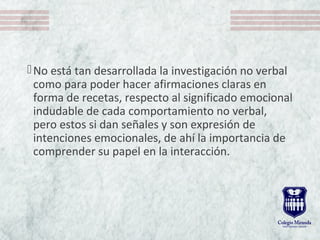 No está tan desarrollada la investigación no verbal
como para poder hacer afirmaciones claras en
forma de recetas, respecto al significado emocional
indudable de cada comportamiento no verbal,
pero estos si dan señales y son expresión de
intenciones emocionales, de ahí la importancia de
comprender su papel en la interacción.
 
