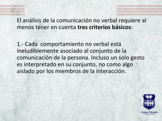 El análisis de la comunicación no verbal requiere al
menos tener en cuenta tres criterios básicos:
1.- Cada comportamiento no verbal está
ineludiblemente asociado al conjunto de la
comunicación de la persona. Incluso un solo gesto
es interpretado en su conjunto, no como algo
aislado por los miembros de la interacción.
 