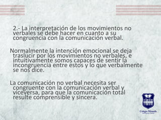 2.- La interpretación de los movimientos no
verbales se debe hacer en cuanto a su
congruencia con la comunicación verbal.
Normalmente la intención emocional se deja
traslucir por los movimientos no verbales, e
intuitivamente somos capaces de sentir la
incongruencia entre estos y lo que verbalmente
se nos dice.
La comunicación no verbal necesita ser
congruente con la comunicación verbal y
viceversa, para que la comunicación total
resulte comprensible y sincera.
 